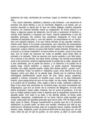 esclavina de hule, sembrada de conchas; cogió un bordón de peregrino,
dijo:
 —Ea, como valientes: callados y atentos a las órdenes —se encaminó el
primero, los otros detrás; y, en un momento, llegaron a la casita, por un
camino opuesto a aquel por el que se había alejado nuestra pequeña
comitiva, en marcha también hacia su expedición. El Griso detuvo a la
tropa, a algunos pasos de distancia, fue él solo a reconocer el terreno y,
viendo todo desierto y tranquilo por fuera, mandó adelantarse a dos de
aquellos granujas, les ordenó que escalaran despacito el muro que
rodeaba el pequeño patio y, una vez dentro, se escondieran en un rincón,
tras una espesa higuera, a la que había echado el ojo aquella mañana.
Hecho esto, llamó a la puerta suavemente, con intención de presentarse
como un peregrino extraviado, que pedía cobijo hasta el amanecer. Nadie
responde: vuelve a llamar un poco más fuerte; nadie rechista. Entonces, va
a buscar a un tercer malandrín, le hace entrar en el patio, como a los otros
dos, con la orden de arrancar sin ruido el pestillo, para tener libre la
entrada y la retirada. Todo se ejecuta con suma cautela y con feliz éxito.
Va a buscar a los demás, los hace entrar consigo, los manda esconderse
junto a los primeros; entorna sigilosamente la puerta de la calle, aposta allí
a dos centinelas, por la parte de dentro; y va derecho a la puerta de la
planta baja. Llama también, y espera: ya podía esperar. Descerraja
también con sigilo aquella puerta: nadie dice desde dentro: ¿quién vive?;
nadie rechista: mejor no podría ir. Adelante, pues: chist, llama a los de la
higuera, entra con ellos en la planta baja, donde por la mañana había
mendigado pérfidamente aquel trozo de pan. Saca yesca, pedernal,
eslabón y mecha, enciende un farolito suyo, entra en la otra habitación
interior, para asegurarse de que no hay nadie: no hay nadie. Retrocede, va
a la puerta de la escalera, mira, pega a ella la oreja: soledad y silencio.
Deja a los otros dos centinelas en la planta baja, se hace acompañar por
Grignapoco, que era un bravo de la comarca de Bérgamo, el cual sólo
debía amenazar, hacer callar, ordenar, ser en suma el portavoz, a fin de
que su habla pudiera hacer creer a Agnese que la expedición provenía de
aquella parte. Con éste a su lado, y los demás detrás, el Griso sube
despacito, despacito, maldiciendo en su fuero interno cada escalón que
crujía, cada paso de aquellos granujas que hacía ruido. Por fin llega arriba.
Aquí yace la liebre. Empuja suavemente la puerta que da a la primera
habitación; la puerta cede, se abre una rendija: introduce por ella el ojo;
está oscuro: introduce la oreja, para oír si alguien ronca, respira, rebulle allí
dentro; nada. Adelante, pues: se pone el farol ante la cara para ver, sin ser
visto, abre de par en par la puerta, ve una cama; ¡a ella!: la cama está
 