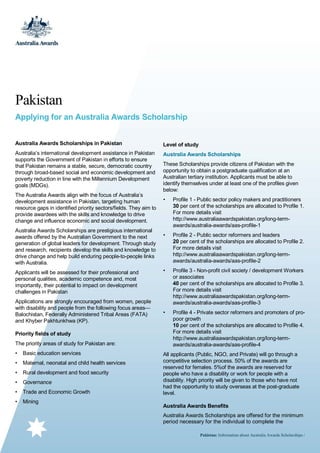 Pakistan
Applying for an Australia Awards Scholarship
Australia Awards Scholarships in Pakistan

Level of study

Australia’s international development assistance in Pakistan
supports the Government of Pakistan in efforts to ensure
that Pakistan remains a stable, secure, democratic country
through broad-based social and economic development and
poverty reduction in line with the Millennium Development
goals (MDGs).

Australia Awards Scholarships

The Australia Awards align with the focus of Australia’s
development assistance in Pakistan, targeting human
resource gaps in identified priority sectors/fields. They aim to
provide awardees with the skills and knowledge to drive
change and influence economic and social development.
Australia Awards Scholarships are prestigious international
awards offered by the Australian Government to the next
generation of global leaders for development. Through study
and research, recipients develop the skills and knowledge to
drive change and help build enduring people-to-people links
with Australia.
Applicants will be assessed for their professional and
personal qualities, academic competence and, most
importantly, their potential to impact on development
challenges in Pakistan
Applications are strongly encouraged from women, people
with disability and people from the following focus areas—
Balochistan, Federally Administered Tribal Areas (FATA)
and Khyber Pakhtunkhwa (KP).
Priority fields of study
The priority areas of study for Pakistan are:
•

Basic education services

•

Maternal, neonatal and child health services

•

Rural development and food security

•

Governance

•

Trade and Economic Growth

•

Mining

These Scholarships provide citizens of Pakistan with the
opportunity to obtain a postgraduate qualification at an
Australian tertiary institution. Applicants must be able to
identify themselves under at least one of the profiles given
below:
•

Profile 1 - Public sector policy makers and practitioners
30 per cent of the scholarships are allocated to Profile 1.
For more details visit
http://www.australiaawardspakistan.org/long-termawards/australia-awards/aas-profile-1

•

Profile 2 - Public sector reformers and leaders
20 per cent of the scholarships are allocated to Profile 2.
For more details visit
http://www.australiaawardspakistan.org/long-termawards/australia-awards/aas-profile-2

•

Profile 3 - Non-profit civil society / development Workers
or associates
40 per cent of the scholarships are allocated to Profile 3.
For more details visit
http://www.australiaawardspakistan.org/long-termawards/australia-awards/aas-profile-3

•

Profile 4 - Private sector reformers and promoters of propoor growth
10 per cent of the scholarships are allocated to Profile 4.
For more details visit
http://www.australiaawardspakistan.org/long-termawards/australia-awards/aas-profile-4

All applicants (Public, NGO, and Private) will go through a
competitive selection process. 50% of the awards are
reserved for females. 5%of the awards are reserved for
people who have a disability or work for people with a
disability. High priority will be given to those who have not
had the opportunity to study overseas at the post-graduate
level.
Australia Awards Benefits
Australia Awards Scholarships are offered for the minimum
period necessary for the individual to complete the
Pakistan: Information about Australia Awards Scholarships /

 