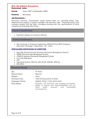 Page 10 of 10
M/S. Bin Mahfooz Enterprises
Hyderabad, India.
Period : June 1997 to December 2000
Position : Secretary
Job Description :
Document issuance. Transmittals, typing memos faxes etc. attending phone calls.
Administrative support to project manager and executive staff. Preparing reports and
customer profiles and log them. Arranging meeting with the representative of other
companies & preparing time sheets.
 Bachelor’s Degree in Commerce (Bcom)
 Post Graduate in Computer Application (PGDCA) from NICE Computer
Education, Warangal – Hyderabad – AP – India.
SPECIALIZED KNOWLEDGE IN COMPUTER
 Ipas-DM, Wrench & Incite Keystone Document Management System
 EDMS (Electronic Data Management System)
 CDMS (Contractors Documents Management System)
 Live Link (Data base)
 FTP
 Operating System, MS-Dos, Win-95,98. WIN Me, WIN Xp.
 MS-Office.
Age : 34 Years
Martial Status : Married
Religion : Islam
Driving License : Valid Driving License of India
Language's Knows English, Hindi / Urdu & Fair Arab
Plus Points
:
Dynamic, self motivated and outgoing personality.
Ability to Acquire new skills/knowledge and can
Work under pressure and demanding
circumstances.
Education Qualifications
Personnel Details
Technical Qualifications.
 