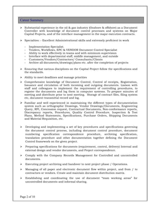 Page 2 of 10
 Substantial experience in the oil & gas industry (Onshore & offshore) as a Document
Controller with knowledge of document control processes and systems on Major
Capital Projects, and of the interface management in the major execution contracts.
 Specialties: - Excellent Administrational skills and extremely proficient in work
- Implementation Specialist.
- Tenders, Workflows, EPC & VENDOR Document Control Specialist
- Ability to work effectively in teams and with minimum supervision
- Interface with departmental staff, middle management, and outside
- Customers/Vendors/Contractors/ Consultants/Clients
- Archive all documents/drawings/plans etc. after the completion of projects
 Ensuring that various disciplines on the Capital Project follow the specifications and
the standards.
 Ability to meet deadlines and manage priorities
 Comprehensive knowledge of Document Control, Control of receipts, Registration,
Issuance and circulation of both incoming and outgoing documents. Liaison with
staff and colleagues to implement the requirement of controlling procedures, to
register the documents and log them in computer systems. To prepare minutes of
meeting and distribute prior to next meeting. Storage of contract files, filing system
etc, document transmittal record and log.
 Familiar and well experienced in maintaining the different types of documentation
system such as orthographic Drawings, Vendor Drawings/Documents, Engineering
Query, RFI, Concession request, Contractual Documents, Non-conformance reports,
Discrepancy reports, Procedures, Quality Control Procedure, Inspection & Test
Plans, Method Statements, Specifications, Purchase Orders, Shipping Documents
and Material Requisition, etc.
 Developing and implementing a set of key procedures and specifications governing
the document control process, including document control procedure, document
numbering specification correspondence procedure, archiving specification,
translation procedure and other documentation together defining the Document
Control framework on the given project.
 Preparing specifications for documents (requirement, control, delivery) Internal and
external design and vendor documents, and Project correspondence.
 Comply with the Company Records Management for Controlled and uncontrolled
documents.
 Executing project archiving and handover to next project phase / Operations.
 Managing of all paper and electronic document flow within project, and from / to
contractors or vendors. Create and maintain document distribution matrix.
 Establishing and coordinating the use of document “team working areas” for
uncontrolled documents and informal sharing.
Career Summery
 