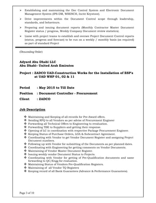 Page 3 of 10
 Establishing and maintaining the Doc Control System and Electronic Document
Management System (IPS-DM, WRENCH, Incite Keystone).
 Drive improvements within the Document Control scope through leadership,
standards, and behaviours.
 Preparing and issuing document reports (Monthly Contractor Master Document
Register status / progress, Weekly Company Document review statistics).
 Liaise with project teams to establish and oversee Project Document Control reports
(status, progress and forecast) to be run on a weekly / monthly basis (as required)
as part of standard Project
(Descending Order)
Adyard Abu Dhabi LLC
Abu Dhabi– United Arab Emirates
Project : ZADCO UAD-Construction Works for the Installation of ESP's
at UAD WHP 01, 02 & 11
Period : May 2015 to Till Date
Position : Document Controller - Procurement
Client : ZADCO
Job Description
 Maintaining and Keeping of all records for Pre-Award offers.
 Sending RFQ to all Vendors as per advise of Procurement Engineer
 Forwarding all Technical Offers to Engineering to revaluation.
 Forwarding TBE to Suppliers and getting their response.
 Opening of LC in coordination with respective Package Procurement Engineer.
 Keeping Status of Purchase Orders, LOA & Subcontract Agreement.
 Coordinating with Vendor to get Vendor Document Register and assigning Project
Document numbers.
 Following up with Vendor for submitting of the Documents as per planned dates.
 Coordinating with Engineering for getting comments on Vendor Documents.
 Maintaining of Vendor Master Document Register.
 Issuing weekly vendor Document Status to Projects.
 Coordinating with Vendor for getting of Pre-Qualification documents and same
forwarding to QC/Engg for evaluation.
 Maintaining Status of Vendors Pre-Qualification Registers.
 Maintaining of all Vendor TQ Registers
 Keeping record of all Bank Guarantees (Advance & Performance Guarantees).
 