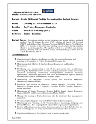 Page 4 of 10
Leighton Offshore Pte Ltd
Dubai – United Arab Emirates
Project : Crude Oil Export Facility Reconstruction Project (Sealine)
Period : January 2013 to November 2014
Position : Sr. Project Document Controller
Client : South Oil Company (SOC)
Software : Incite – Keystone
Project Scope : The existing pipeline system infrastructure among main terminals of
onshore Fao Oil Storage Terminal (FOT), offshore Al Basrah Oil Terminal
(ABOT) and offshore Khor Al Amaya Terminal (KAAOT). Single Point Mooring
(SPM -4) is installed to keep the same existing export volume during condition
check of an existing pipeline. The pipeline system is to provide a safe, robust,
reliable, durable and cost-effective means of transmitting oil from FOT to
ABOT, KAAOT and SPM-4
Job Description
 Coordinating with Engineering Department for document submission and
assisting in Preparation of Project Document Deliverable list.
 Maintaining of all Offshore & Onshore Project Documents and Supplier
Documents.
 Developing and implementing a set of key procedures and specifications
governing the document control process, including document control procedure,
document numbering specification, correspondence procedure, archiving
specification, translation procedure and other documentation together defining
the Document Control framework on the given project.
 Maintaining the Document Control System and Electronic Document
Management System (EDMS).
 Preparing and issuing of document reports (Monthly Contractor Master
Document Register status / progress / forecast, Weekly Company Document
review statistics).
 Maintaining of Master Document Register (MDR), Supply Master Document
Register (SMDR) and Document Distribution Matrix (DDM).
 Manage the loading of final deliverables into the electronic data management
repository.
 Coordinating tracking and close out of the Technical Queries register.
 Maintaining and Tracking of All Correspondences (Incoming, Outgoing and
Internal Memos). Also keeping of soft copies of all outgoing Correspondences.
 Receive all hardcopy documentation from contractor, to be distributed within the
team accordingly and via Incite Keystone for coordination within the team.
 Coordinating Document Control processes for project work packs
 