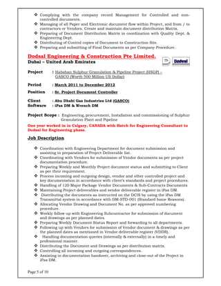 Page 5 of 1
 Com
con
 Man
con
 Pre
Eng
 Dis
 Pre
Dodsal
Dubai –
Project
Period
Position
Client
Software
Project S
One year
Dodsal for
Job Des
 Coo
ass
 Coo
doc
 Pre
as p
 Pro
key
 Han
 Mai
 Dis
Tra
 Allo
pro
 Wee
and
 Pre
 Foll
the
 Ha
pro
 Dis
 Con
 Ass
iPas
0
mplying w
ntrolled doc
naging of a
ntractors or
paring of D
gineering D
tributing o
paring and
Engine
United A
: Habs
GASC
: Marc
: Sr. Pr
: Abu D
e : iPas D
Scope : E
Gr
worked in
r Enginee
cription
ordination
isting in p
ordinating
cumentatio
paring We
per their re
cess incom
y documen
ndling of 1
intaining P
stributing
ansmittal s
ocating Ven
cedure.
ekly follow
d drawings
paring We
lowing up
planned d
andling do
fessional m
tributing t
ntrolling al
sisting in d
s DM.
with the c
cuments.
all Paper a
r Vendors.
Document
Dept.
of Control
d submitti
eering &
Arab Em
shan Sulph
CO (Worth
ch 2011 to
roject Doc
Dhabi Gas
DM & Wre
Engineering
ranulation
n in Calga
ering phas
with Engi
preparation
with Vend
on procedu
ekly and M
equiremen
ming and o
tation in a
20 Major P
Project deli
the docum
system in a
ndor Draw
w up with E
s as per pla
ekly Docu
with Vend
dates as m
ocumentati
manner.
the Docum
ll incoming
documenta
company
and Electro
. Create an
t Distribut
copies of D
ng of Fina
& Const
irates
hur Granu
500 Millio
o Decembe
cument C
s Industrie
ench DM
g, procurem
n Plant and
ry, CANAD
e.
neering De
n of Project
dors for su
ure.
Monthly Pr
nt.
outgoing de
accordance
Package V
iverables a
ments as in
accordance
wing and D
Engineerin
anned date
ment Statu
dors for sub
mentioned i
ion queries
ment and D
g and outg
ation hand
record M
onic docum
nd maintai
tion Matrix
Document
l Documen
truction
ulation & P
on US Doll
er 2012
ontroller
es Ltd (GA
ment, Insta
d Pipeline
DA with H
epartment
t Deliverab
bmission o
roject docu
esign, vend
e with clien
Vendor Doc
and vendor
nstructed o
e with DM-
Document N
ng Subcont
es.
us Report
bmission o
in Vendor d
s (internal
Drawings a
going corre
over, archi
anagemen
ment flow w
in docume
x in coordi
to Constru
nts as per
n Pte Li
Pipeline Pro
lar)
ASCO)
allation an
Hatch for E
for docum
ble list.
of Vendor
ument stat
dor and ot
nt’s standa
cuments &
r deliverab
on the DCI
-STD-001
No. as per
tractor for
and forwa
of Vendor d
deliverable
ly & extern
as per distr
espondence
iving and c
nt for Con
within Pro
ent distribu
ination wit
uction Site
Company
imited.
oject (HSG
nd commis
Engineerin
ment subm
document
tus and su
ther contro
ards and p
& Sub-Cont
ble register
IS by using
(Standard
approved
submissio
arding to al
document
e register (
nally) in a
ribution m
es.
close-out o
ntrolled a
oject, and f
ution Matr
th Quality
e.
Procedure
.
P) –
sioning of
ng Consul
mission and
s as per pr
ubmitting t
olled projec
project proc
tracts Docu
r in iPas DM
g the iPas
Issue Rea
numberin
on of docum
ll departm
& drawing
VDDR).
timely and
matrix.
of the Proje
nd non-
from / to
rix.
y Dept. &
e.
Sulphur
ltant to
d
roject
o Client
ct and
cedures.
uments
M.
DM
asons).
g
ment
ments.
gs as per
d
ect in
 