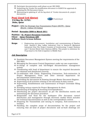 Page 6 of 10
 Participate documentation audit phase as per ISO 9000.
 Submitting the Vendor Pre-qualification document to GASCO for approvals &
updating the PQ Document status
 Maintaining & updating of all the log sheet of Vendor documents & project
documents,
Punj Lloyd Ltd (Qatar)
P.O Box No. 31721.
Doha, Qatar
Project : EPIC for Strategic Gas Transmission Project (SGTP) – Qatar
(Worth 1 billion US Dollar)
Period : November 2008 to March 2011
Position : Sr. Project Document Controller
Client : Qatar Petroleum (QP)
Software: Oracle In-house Software
Scope : Engineering, procurement, Installation and commissioning of Pipeline
from Station-V (Ras Laffan Industrial City) to Station-S (Mesaieed
Industrial City) The Project Consists of Constructing 3 major Stations
and 7 Section Block Valve Stations (SBVs). This project is milestone for
Punj Lloyd in the field of pipeline in Middle East
Job Description
 Establish Document Management System meeting the requirements of the
ISO-9001.
 Managing the Document Control Department under my own supervision.
 In-charge of complete and full-fledged documentation management
system.
 Coordinating with head of department to ensure the required documents
are obtained and distributed correctly.
 Co-ordination with Client, Engineering Contractors, Sub-contractors &
Project Management Team and other internal department for
documentation related issues.
 Controlling the documents & Drawing through Master Document Register.
 Supervising of all activities relating to the document & data control.
 Supervising, Establishment and maintenance of Project Centralize filling
system.
 Providing various reports for Project Management & client.
 Distributing of Outgoing & Incoming Correspondences.
 Distributing the project documents as per the distribution matrix and
maintaining the document procedure.
 Responsible and focal for the workspace (The document control
distribution and management through electronic media) which includes
the technical documentation as well as the correspondence control.
 Preparing the Transmittals and issuing to company, Sub-contractors &
Vendors.
 Handling the complete scope of documentation for the project and
ensuring that all kind of project documents and as-built drawings are
 