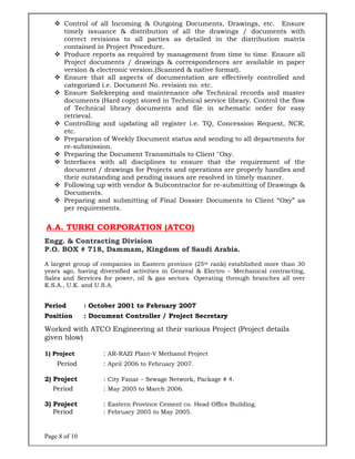 Page 8 of 10
 Control of all Incoming & Outgoing Documents, Drawings, etc. Ensure
timely issuance & distribution of all the drawings / documents with
correct revisions to all parties as detailed in the distribution matrix
contained in Project Procedure.
 Produce reports as required by management from time to time. Ensure all
Project documents / drawings & correspondences are available in paper
version & electronic version.(Scanned & native format).
 Ensure that all aspects of documentation are effectively controlled and
categorized i.e. Document No. revision no. etc.
 Ensure Safekeeping and maintenance ofw Technical records and master
documents (Hard copy) stored in Technical service library. Control the flow
of Technical library documents and file in schematic order for easy
retrieval.
 Controlling and updating all register i.e. TQ, Concession Request, NCR,
etc.
 Preparation of Weekly Document status and sending to all departments for
re-submission.
 Preparing the Document Transmittals to Client "Oxy.
 Interfaces with all disciplines to ensure that the requirement of the
document / drawings for Projects and operations are properly handles and
their outstanding and pending issues are resolved in timely manner.
 Following up with vendor & Subcontractor for re-submitting of Drawings &
Documents.
 Preparing and submitting of Final Dossier Documents to Client “Oxy” as
per requirements.
A.A. TURKI CORPORATION (ATCO)
Engg. & Contracting Division
P.O. BOX # 718, Dammam, Kingdom of Saudi Arabia.
A largest group of companies in Eastern province (25th rank) established more than 30
years ago, having diversified activities in General & Electro – Mechanical contracting,
Sales and Services for power, oil & gas sectors. Operating through branches all over
K.S.A., U.K. and U.S.A.
[[
Period : October 2001 to February 2007
Position : Document Controller / Project Secretary
Worked with ATCO Engineering at their various Project (Project details
given blow)
1) Project : AR-RAZI Plant-V Methanol Project
Period : April 2006 to February 2007.
2) Project : City Fanar – Sewage Network, Package # 4.
Period : May 2005 to March 2006.
3) Project : Eastern Province Cement co. Head Office Building.
Period : February 2005 to May 2005.
 