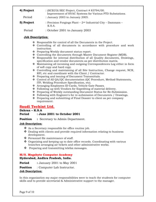 Page 9 of 10
4) Project : (SCECO) SEC Project, Contract # 83794/00.
Improvement of HVAC Systems for Various PTD Substations.
Period : January 2003 to January 2005.
5) Project : Precision Forgings Plant – 2nd Industrial City – Dammam –
K.S.A.
Period : October 2001 to January 2003
Job Description:
 Responsible for control of all the Documents in the Project.
 Controlling of all documents in accordance with procedure and work
instruction.
 Preparing Weekly document status report.
 Controlling the documents through Master Document Register (MDR).
 Responsible for internal distribution of all Quality documents, Drawings,
specification and vendor documents as per distribution matrix.
 Maintaining all incoming and outgoing Correspondences Log either in form
of soft copy and hard copy.
 Controlling and maintaining of all Site Instruction, Change request, NCR,
RFI, etc and coordinate with the Client / Contractor.
 Preparing and issuing of Document Transmittals.
 Control of All QA/QC documentation (QC Procedure, Method Statements,
ITP, Welding Procedure Specification, etc).
 Arranging Employees ID Cards, Vehicle Gate Passes.
 Following up with Vendors for Expediting of material delivery.
 Preparing of Weekly outstanding Document Status for Re-Submission.
 Following with Engineer's for re-submission of Documents / Drawings.
 Preparing and submitting of Final Dossier to client as per company
requirement.
Saudi Techint Ltd.
Dahran – K.S.A
Period : June 2001 to October 2001
Position : Secretary to Admin Department.
Job Description:
 As a Secretary responsible for office routine job.
 Dealing with clients and provide required information relating to business
development.
 Personnel file maintenance of staff.
 Organizing and keeping up to date office records. Coordinating with various
branches arranging air tickets and other administrative works.
 Preparing and transmitting telefax messages.
M/S. Megabyte Computer Academy
Hyderabad, Andhra Pradesh, India.
Period : January 2001 to May 2001
Position : Computer Lab Instructor.
Job Description:
In this organization my major responsibilities were to teach the students for computer
skills and to provide secretarial & Administrative support to the manager.
 