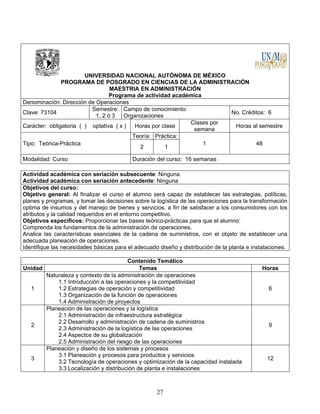27
UNIVERSIDAD NACIONAL AUTÓNOMA DE MÉXICO
PROGRAMA DE POSGRADO EN CIENCIAS DE LA ADMINISTRACIÓN
MAESTRIA EN ADMINISTRACIÓN
Programa de actividad académica
Denominación: Dirección de Operaciones
Clave: 73104
Semestre:
1, 2 ó 3
Campo de conocimiento:
Organizaciones
No. Créditos: 6
Carácter: obligatoria ( ) optativa ( x ) Horas por clase
Clases por
semana
Horas al semestre
Tipo: Teórica-Práctica
Teoría: Práctica:
1 48
2 1
Modalidad: Curso Duración del curso: 16 semanas
Actividad académica con seriación subsecuente: Ninguna
Actividad académica con seriación antecedente: Ninguna
Objetivos del curso:
Objetivo general: Al finalizar el curso el alumno será capaz de establecer las estrategias, políticas,
planes y programas, y tomar las decisiones sobre la logística de las operaciones para la transformación
optima de insumos y del manejo de bienes y servicios, a fin de satisfacer a los consumidores con los
atributos y la calidad requeridos en el entorno competitivo.
Objetivos específicos: Proporcionar las bases teórico-prácticas para que el alumno:
Comprenda los fundamentos de la administración de operaciones.
Analice las características esenciales de la cadena de suministros, con el objeto de establecer una
adecuada planeación de operaciones.
Identifique las necesidades básicas para el adecuado diseño y distribución de la planta e instalaciones.
Contenido Temático
Unidad Temas Horas
1
Naturaleza y contexto de la administración de operaciones
1.1 Introducción a las operaciones y la competitividad
1.2 Estrategias de operación y competitividad
1.3 Organización de la función de operaciones
1.4 Administración de proyectos
6
2
Planeación de las operaciones y la logística
2.1 Administración de infraestructura estratégica
2.2 Desarrollo y administración de cadena de suministros
2.3 Administración de la logística de las operaciones
2.4 Aspectos de su globalización
2.5 Administración del riesgo de las operaciones
9
3
Planeación y diseño de los sistemas y procesos
3.1 Planeación y procesos para productos y servicios
3.2 Tecnología de operaciones y optimización de la capacidad instalada
3.3 Localización y distribución de planta e instalaciones
12
 