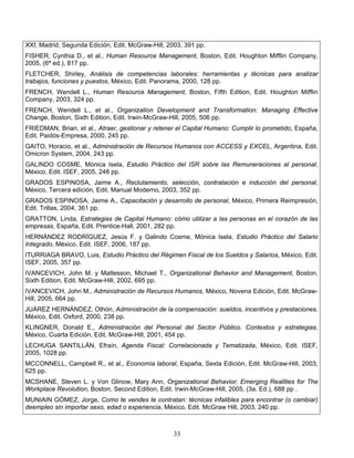 33
XXI, Madrid, Segunda Edición, Edit. McGraw-Hill, 2003, 391 pp.
FISHER, Cynthia D., et al., Human Resource Management, Boston, Edit. Houghton Mifflin Company,
2005, (6ª ed.), 817 pp.
FLETCHER, Shirley, Análisis de competencias laborales: herramientas y técnicas para analizar
trabajos, funciones y puestos, México, Edit. Panorama, 2000, 128 pp.
FRENCH, Wendell L., Human Resource Management, Boston, Fifth Edition, Edit. Houghton Mifflin
Company, 2003, 324 pp.
FRENCH, Wendell L., et al., Organization Development and Transformation: Managing Effective
Change, Boston, Sixth Edition, Edit. Irwin-McGraw-Hill, 2005, 506 pp.
FRIEDMAN, Brian, et al., Atraer, gestionar y retener el Capital Humano: Cumplir lo prometido, España,
Edit. Paidós-Empresa, 2000, 245 pp.
GAITO, Horacio, et al., Administración de Recursos Humanos con ACCESS y EXCEL, Argentina, Edit.
Omicron System, 2004, 243 pp.
GALINDO COSME, Mónica Isela, Estudio Práctico del ISR sobre las Remuneraciones al personal,
México, Edit. ISEF, 2005, 248 pp.
GRADOS ESPINOSA, Jaime A., Reclutamiento, selección, contratación e inducción del personal,
México, Tercera edición, Edit. Manual Moderno, 2003, 352 pp.
GRADOS ESPINOSA, Jaime A., Capacitación y desarrollo de personal, México, Primera Reimpresión,
Edit. Trillas, 2004, 361 pp.
GRATTON, Linda, Estrategias de Capital Humano: cómo utilizar a las personas en el corazón de las
empresas, España, Edit. Prentice-Hall, 2001, 282 pp.
HERNÁNDEZ RODRÍGUEZ, Jesús F. y Galindo Cosme, Mónica Isela, Estudio Práctico del Salario
Integrado, México, Edit. ISEF, 2006, 187 pp.
ITURRIAGA BRAVO, Luis, Estudio Práctico del Régimen Fiscal de los Sueldos y Salarios, México, Edit.
ISEF, 2005, 357 pp.
IVANCEVICH, John M. y Mattesson, Michael T., Organizational Behavior and Management, Boston,
Sixth Edition, Edit. McGraw-Hill, 2002, 695 pp.
IVANCEVICH, John M., Administración de Recursos Humanos, México, Novena Edición, Edit. McGraw-
Hill, 2005, 664 pp.
JUÁREZ HERNÁNDEZ, Othón, Administración de la compensación: sueldos, incentivos y prestaciones,
México, Edit. Oxford, 2000, 238 pp.
KLINGNER, Donald E., Administración del Personal del Sector Público. Contextos y estrategias,
México, Cuarta Edición, Edit. McGraw-Hill, 2001, 454 pp.
LECHUGA SANTILLÁN, Efraín, Agenda Fiscal: Correlacionada y Tematizada, México, Edit. ISEF,
2005, 1028 pp.
MCCONNELL, Campbell R., et al., Economía laboral, España, Sexta Edición, Edit. McGraw-Hill, 2003,
625 pp.
MCSHANE, Steven L. y Von Glinow, Mary Ann, Organizational Behavior: Emerging Realities for The
Workplace Revolution, Boston, Second Edition, Edit. Irwin-McGraw-Hill, 2005, (3a. Ed.), 688 pp .
MUNIAIN GÓMEZ, Jorge, Como te vendes te contratan: técnicas infalibles para encontrar (o cambiar)
deempleo sin importar sexo, edad o experiencia, México, Edit. McGraw Hill, 2003, 240 pp.
 