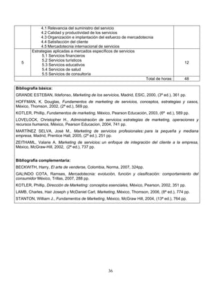 36
4.1 Relevancia del suministro del servicio
4.2 Calidad y productividad de los servicios
4.3 Organización e implantación del esfuerzo de mercadotecnia
4.4 Satisfacción del cliente
4.5 Mercadotecnia internacional de servicios
5
Estrategias aplicadas a mercados específicos de servicios
5.1 Servicios financieros
5.2 Servicios turísticos
5.3 Servicios educativos
5.4 Servicios de salud
5.5 Servicios de consultoría
12
Total de horas: 48
Bibliografía básica:
GRANDE ESTEBAN, Ildefonso, Marketing de los servicios, Madrid, ESIC, 2000, (3ª ed.), 361 pp.
HOFFMAN, K. Douglas, Fundamentos de marketing de servicios, conceptos, estrategias y casos,
México, Thomson, 2002, (2ª ed.), 569 pp.
KOTLER, Phillip, Fundamentos de marketing, México, Pearson Educación, 2003, (6ª ed.), 589 pp.
LOVELOCK, Christopher H., Administración de servicios: estrategias de marketing, operaciones y
recursos humanos, México, Pearson Educacion, 2004, 741 pp.
MARTÍNEZ SELVA, José M., Marketing de servicios profesionales: para la pequeña y mediana
empresa, Madrid, Prentice Hall, 2005, (2ª ed.), 251 pp.
ZEITHAML, Valarie A. Marketing de servicios: un enfoque de integración del cliente a la empresa,
México, McGraw-Hill, 2002, (2ª ed.), 737 pp.
Bibliografía complementaria:
BECKWITH, Harry, El arte de venderse, Colombia, Norma, 2007, 324pp.
GALINDO COTA, Ramses, Mercadotecnia: evolución, función y clasificación: comportamiento del
consumidor México, Trillas, 2007, 288 pp.
KOTLER, Phillip, Dirección de Marketing: conceptos esenciales, México, Pearson, 2002, 351 pp.
LAMB, Charles, Hair Joseph y McDaniel Carl, Marketing, México, Thomson, 2006, (8ª ed.), 774 pp.
STANTON, William J., Fundamentos de Marketing, México, McGraw Hill, 2004, (13ª ed.), 764 pp.
 