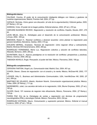40
Bibliografía básica:
CALONJE, Concha, El poder de la comunicación inteligente: diálogos con líderes y gestores de
nuestras organizaciones, Madrid, Prentice Hall, 2004, 277 pp.
CAPALDI, Nicholas, Cómo ganar una discusión, (el arte de la argumentación), Editorial gedisa, 2005,
(2ª Reimp.), 231 pp.
GORDOA, Víctor, El poder de la imagen pública, Editorial edamex, 2002, (8ª ed.), 272 pp.
HARVARD BUSINESS REVIEW, Negociación y resolución de conflictos, España, Deusto, 2001, 275
pp.
LEON MEJIA, Alma B., Estrategias para el desarrollo de la comunicación profesional, México,
Limusa, 2002, 250 pp.
MNOOKIN, Robert H., Resolver conflictos y alcanzar acuerdos: cómo planear la negociación para
generar beneficios, Barcelona, Gedisa, 2003, 415 pp.
OVEJERO BERNAL, Anastasio, Técnicas de negociación: cómo negociar eficaz y exitosamente,
Madrid, McGraw-Hill Interamericana, 2004, 260 pp.
RODRÍGUEZ FERNÁNDEZ, María Luz, Negociación colectiva y solución de conflictos laborales,
Albacete, Bomarzo, 2004, 265 pp.
SCHNITMAN, Dora F., Nuevos paradigmas en la resolución de conflictos: perspectivas y practicas,
México, Granica, 2000, 262 pp.
TABOADA NOVELO, Ángel, Persuasión, el poder del líder, México, Panorama, 2005, 190 pp.
Bibliografía complementaria:
CERVERA FANTONI, Ángel Luis, Comunicación total, Madrid, Esic, 2004, 401 pp.
COHEN, Steven, Claves de negociación: con el corazón y la mente, México, McGraw-Hill, 2003, 177
pp.
LOCKER, Kitty O., Business and Administrative Communication, USA, Irwin/McGraw Hill, 2000, (5ª
ed.), 694 pp.
MARTINEZ DE VELASCO, Alberto, Abraham Nosnik, Comunicación organizacional práctica, México,
Trillas, 2004, (9ª Reimp.), 111 pp.
NIERENBERG, Juliet, Los secretos del éxito en la negociación, USA, Blume Empresa, 2005, (3ª ed.),
160 pp.
OLIVER, David, 101 maneras de negociar más eficazmente, México, Panorama, 2004, (2ª Reimp.),
124 pp.
PARRA PAZ, Eric de la, Estrategias de ventas y negociación con técnicas de programación
neurolingüistica (PNL) y tecnología Colinde, México, Panorama, 2003, 234 pp.
RODRÍGUEZ ESTRADA, Mauro, Comunicación y superación personal, México, Editorial el manual
moderno, 2005, (2ª ed.), 109 pp.
 