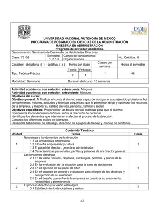 42
UNIVERSIDAD NACIONAL AUTÓNOMA DE MÉXICO
PROGRAMA DE POSGRADO EN CIENCIAS DE LA ADMINISTRACIÓN
MAESTRIA EN ADMINISTRACIÓN
Programa de actividad académica
Denominación: Seminario de Desarrollo de Habilidades Directivas
Clave: 73108
Semestre:
1, 2 ó 3
Campo de conocimiento:
Organizaciones
No. Créditos: 6
Carácter: obligatoria ( ) optativa ( x ) Horas por clase
Clases por
semana
Horas al semestre
Tipo: Teórica-Práctica
Teoría: Práctica:
1 48
2 1
Modalidad: Seminario Duración del curso: 16 semanas
Actividad académica con seriación subsecuente: Ninguna
Actividad académica con seriación antecedente: Ninguna
Objetivos del curso:
Objetivo general: Al finalizar el curso el alumno será capaz de incorporar a su ejercicio profesional los
conocimientos, valores, actitudes y técnicas adquiridas, que le permitirán dirigir y optimizar los recursos
de la empresa, y mejorar su calidad de vida, personal, familiar y social.
Objetivos específicos: Proporcionar las bases teórico-prácticas para que el alumno:
Comprenda los fundamentos teóricos sobre la dirección de personal.
Identifique los elementos que intervienen y afectan el proceso de la dirección.
Conozca los diferentes estilos de liderazgo.
Desarrolle habilidades de liderazgo, dirección de equipos de trabajo y manejo de conflictos.
Contenido Temático
Unidad Temas Horas
1
Naturaleza y fundamentos de la dirección
1.1 La prospectiva empresarial
1.2 Filosofía empresarial y cultura
1.3 El papel del director, gerente o administrador
1.4 Características personales, perfiles y patrones de un director general
3
2
Las funciones directivas
2.1 En la visión / misión, objetivos, estrategias, políticas y planes de la
empresa
2.2 En la evaluación de la situación para la toma de decisiones
2.3 En el ejercicio de su papel de líder
2.4 En el proceso de control y evaluación para el logro de los objetivos y
del ejercicio de su autoridad
2.5 En el desafío que enfrenta la empresa en cuanto a su crecimiento,
rentabilidad y permanencia
6
3
El proceso directivo y la visión estratégica
3.1 Establecimiento de objetivos y metas
6
 