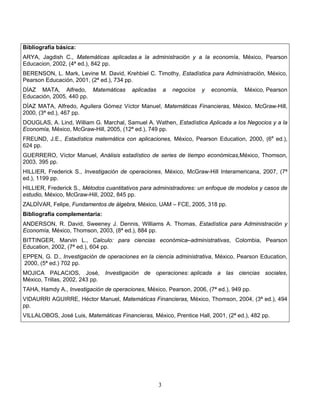 3
Bibliografía básica:
ARYA, Jagdish C., Matemáticas aplicadas a la administración y a la economía, México, Pearson
Educacion, 2002, (4ª ed.), 842 pp.
BERENSON, L. Mark, Levine M. David, Krehbiel C. Timothy, Estadística para Administración, México,
Pearson Educación, 2001, (2ª ed.), 734 pp.
DÍAZ MATA, Alfredo, Matemáticas aplicadas a negocios y economía, México, Pearson
Educación, 2005, 440 pp.
DÍAZ MATA, Alfredo, Aguilera Gómez Víctor Manuel, Matemáticas Financieras, México, McGraw-Hill,
2000, (3ª ed.), 467 pp.
DOUGLAS, A. Lind, William G. Marchal, Samuel A. Wathen, Estadística Aplicada a los Negocios y a la
Economía, México, McGraw-Hill, 2005, (12ª ed.), 749 pp.
FREUND, J.E., Estadística matemática con aplicaciones, México, Pearson Education, 2000, (6a
ed.),
624 pp.
GUERRERO, Víctor Manuel, Análisis estadístico de series de tiempo económicas,México, Thomson,
2003, 395 pp.
HILLIER, Frederick S., Investigación de operaciones, México, McGraw-Hill Interamericana, 2007, (7ª
ed.), 1199 pp.
HILLIER, Frederick S., Métodos cuantitativos para administradores: un enfoque de modelos y casos de
estudio, México, McGraw-Hill, 2002, 845 pp.
ZALDÍVAR, Felipe, Fundamentos de álgebra, México, UAM – FCE, 2005, 318 pp.
Bibliografía complementaria:
ANDERSON, R. David, Sweeney J. Dennis, Williams A. Thomas, Estadística para Administración y
Economía, México, Thomson, 2003, (8ª ed.), 884 pp.
BITTINGER, Marvin L., Calculo: para ciencias económica–administrativas, Colombia, Pearson
Education, 2002, (7ª ed.), 604 pp.
EPPEN, G. D., Investigación de operaciones en la ciencia administrativa, México, Pearson Education,
2000, (5ª ed.) 702 pp.
MOJICA PALACIOS, José, Investigación de operaciones: aplicada a las ciencias sociales,
México, Trillas, 2002, 243 pp.
TAHA, Hamdy A., Investigación de operaciones, México, Pearson, 2006, (7ª ed.), 949 pp.
VIDAURRI AGUIRRE, Héctor Manuel, Matemáticas Financieras, México, Thomson, 2004, (3ª ed.), 494
pp.
VILLALOBOS, José Luis, Matemáticas Financieras, México, Prentice Hall, 2001, (2ª ed.), 482 pp.
 