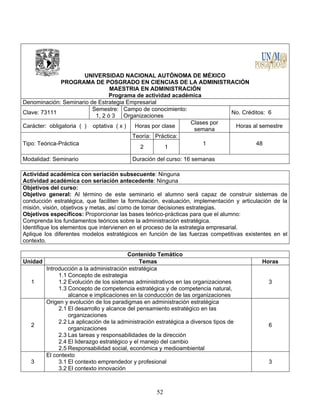 52
UNIVERSIDAD NACIONAL AUTÓNOMA DE MÉXICO
PROGRAMA DE POSGRADO EN CIENCIAS DE LA ADMINISTRACIÓN
MAESTRIA EN ADMINISTRACIÓN
Programa de actividad académica
Denominación: Seminario de Estrategia Empresarial
Clave: 73111
Semestre:
1, 2 ó 3
Campo de conocimiento:
Organizaciones
No. Créditos: 6
Carácter: obligatoria ( ) optativa ( x ) Horas por clase
Clases por
semana
Horas al semestre
Tipo: Teórica-Práctica
Teoría: Práctica:
1 48
2 1
Modalidad: Seminario Duración del curso: 16 semanas
Actividad académica con seriación subsecuente: Ninguna
Actividad académica con seriación antecedente: Ninguna
Objetivos del curso:
Objetivo general: Al término de este seminario el alumno será capaz de construir sistemas de
conducción estratégica, que faciliten la formulación, evaluación, implementación y articulación de la
misión, visión, objetivos y metas, así como de tomar decisiones estrategias.
Objetivos específicos: Proporcionar las bases teórico-prácticas para que el alumno:
Comprenda los fundamentos teóricos sobre la administración estratégica.
Identifique los elementos que intervienen en el proceso de la estrategia empresarial.
Aplique los diferentes modelos estratégicos en función de las fuerzas competitivas existentes en el
contexto.
Contenido Temático
Unidad Temas Horas
1
Introducción a la administración estratégica
1.1 Concepto de estrategia
1.2 Evolución de los sistemas administrativos en las organizaciones
1.3 Concepto de competencia estratégica y de competencia natural,
alcance e implicaciones en la conducción de las organizaciones
3
2
Origen y evolución de los paradigmas en administración estratégica
2.1 El desarrollo y alcance del pensamiento estratégico en las
organizaciones
2.2 La aplicación de la administración estratégica a diversos tipos de
organizaciones
2.3 Las tareas y responsabilidades de la dirección
2.4 El liderazgo estratégico y el manejo del cambio
2.5 Responsabilidad social, económica y medioambiental
6
3
El contexto
3.1 El contexto emprendedor y profesional
3.2 El contexto innovación
3
 