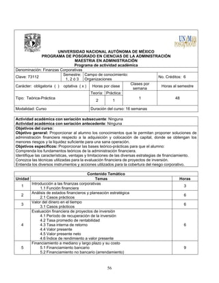 56
UNIVERSIDAD NACIONAL AUTÓNOMA DE MÉXICO
PROGRAMA DE POSGRADO EN CIENCIAS DE LA ADMINISTRACIÓN
MAESTRIA EN ADMINISTRACIÓN
Programa de actividad académica
Denominación: Finanzas Corporativas
Clave: 73112
Semestre:
1, 2 ó 3
Campo de conocimiento:
Organizaciones
No. Créditos: 6
Carácter: obligatoria ( ) optativa ( x ) Horas por clase
Clases por
semana
Horas al semestre
Tipo: Teórica-Práctica
Teoría: Práctica:
1 48
2 1
Modalidad: Curso Duración del curso: 16 semanas
Actividad académica con seriación subsecuente: Ninguna
Actividad académica con seriación antecedente: Ninguna
Objetivos del curso:
Objetivo general: Proporcionar al alumno los conocimientos que le permitan proponer soluciones de
administración financiera respecto a la adquisición y colocación de capital, donde se obtengan los
menores riesgos y la liquidez suficiente para una sana operación.
Objetivos específicos: Proporcionar las bases teórico-prácticas para que el alumno:
Comprenda los fundamentos teóricos de la administración financiera.
Identifique las características, ventajas y limitaciones de las diversas estrategias de financiamiento.
Conozca las técnicas utilizadas para la evaluación financiera de proyectos de inversión.
Entienda los diversos instrumentos y acciones utilizados para la cobertura del riesgo corporativo.
Contenido Temático
Unidad Temas Horas
1
Introducción a las finanzas corporativas
1.1 Función financiera
3
2
Análisis de estados financieros y planeación estratégica
2.1 Casos prácticos
6
3
Valor del dinero en el tiempo
3.1 Casos prácticos
6
4
Evaluación financiera de proyectos de inversión
4.1 Período de recuperación de la inversión
4.2 Tasa promedio de rentabilidad
4.3 Tasa interna de retorno
4.4 Valor presente
4.5 Valor presente neto
4.6 Índice de rendimiento a valor presente
6
5
Financiamiento a mediano y largo plazo y su costo
5.1 Financiamiento bancario
5.2 Financiamiento no bancario (arrendamiento)
9
 