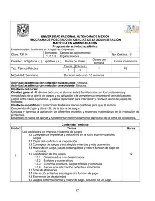 62
UNIVERSIDAD NACIONAL AUTÓNOMA DE MÉXICO
PROGRAMA DE POSGRADO EN CIENCIAS DE LA ADMINISTRACIÓN
MAESTRIA EN ADMINISTRACIÓN
Programa de actividad académica
Denominación: Seminario de Juegos de Empresas
Clave: 73114
Semestre:
1, 2 ó 3
Campo de conocimiento:
Organizaciones
No. Créditos: 6
Carácter: obligatoria ( ) optativa ( x ) Horas por clase
Clases por
semana
Horas al semestre
Tipo: Teórica-Práctica
Teoría: Práctica:
1 48
1 2
Modalidad: Seminario Duración del curso: 16 semanas
Actividad académica con seriación subsecuente: Ninguna.
Actividad académica con seriación antecedente: Ninguna.
Objetivos del curso:
Objetivo general: Al término del curso el alumno estará familiarizado con los fundamentos y
metodología de la teoría de juegos y su aplicación a la competencia empresarial concebida como
juegos entre varios oponentes, y estará capacitado para interpretar y resolver casos de juegos de
negocios.
Objetivos específicos: Proporcionar las bases teórico-prácticas para que el alumno:
Comprenda el origen y desarrollo de la teoría de juegos.
Conozca y aprenda la aplicación de diferentes modelos y teoremas matemáticos en la resolución de
problemas.
Desarrolle el hábito de apoyar y fundamentar matemáticamente el proceso de la toma de decisiones.
Contenido Temático
Unidad Temas Horas
1
Las decisiones de empresa y la teoría de juegos
1.1 Competencia imperfecta y decisiones en la lucha económica como
juegos
1.2 Papel del conflicto y la cooperación
1.3 Conceptos de juegos y estrategias entre dos y más oponentes
1.4 Matriz de un juego, juegos rectangulares y valor o función de pago de
un juego
1.5 Clasificación de los juegos
1.5.1 Determinados y no determinados
1.5.2 Estrictos y cooperativos
1.5.3 En forma extensiva, juegos infinitos y continuos
1.5.4 Juegos con información perfecta e imperfecta
1.6 Árbol de decisiones
1.7 Interacción entre las estrategias y la función de pago
1.8 Elementos de aleatoriedad
1.9 Juegos en forma normal y matriz de pago, solución de un juego
12
 