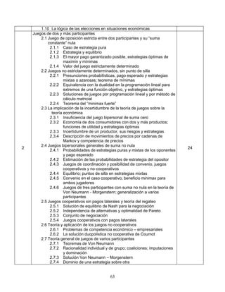 63
1.10 La lógica de las elecciones en situaciones económicas
2
Juegos de dos y más participantes
2.1 Juego de oposición estricta entre dos participantes y su “suma
constante” nula
2.1.1 Caso de estrategia pura
2.1.2 Estrategia y equilibrio
2.1.3 El mayor pago garantizado posible, estrategias óptimas de
maximin y mínimas
2.1.4 Valor del juego estrictamente determinado
2.2 Juegos no estrictamente determinados, sin punto de silla
2.2.1 Presunciones probabilísticas, pago esperado y estrategias
mixtas o azarosas; teorema de mínimas
2.2.2 Equivalencia con la dualidad en la programación lineal para
extremos de una función objetivo, y estrategias óptimas
2.2.3 Soluciones de juegos por programación lineal y por método de
cálculo matricial
2.2.4 Teorema del “minimax fuerte”
2.3 La implicación de la incertidumbre de la teoría de juegos sobre la
teoría económica
2.3.1 Insuficiencia del juego bipersonal de suma cero
2.3.2 Economía de dos consumidores con dos y más productos;
funciones de utilidad y estrategias óptimas
2.3.3 Incertidumbre de un productor, sus riesgos y estrategias
2.3.4 Descripción de movimientos de precios por cadenas de
Markov y competencia de precios
2.4 Juegos bipersonales generales de suma no nula
2.4.1 Probabilidades de estrategias puras y mixtas de los oponentes
y pago esperado
2.4.2 Estimación de las probabilidades de estrategia del opositor
2.4.3 Juegos de coordinación y posibilidad de convenio, juegos
cooperativos y no cooperativos
2.4.4 Equilibrio; puntos de silla en estrategias mixtas
2.4.5 Convenio en el caso cooperativo, beneficio minimax para
ambos jugadores
2.4.6 Juegos de tres participantes con suma no nula en la teoría de
Von Neumann - Morgenstern; generalización a varios
participantes
2.5 Juegos cooperativos sin pagos laterales y teoría del regateo
2.5.1 Solución de equilibrio de Nash para la negociación
2.5.2 Independencia de alternativas y optimalidad de Pareto
2.5.3 Conjunto de negociación
2.5.4 Juegos cooperativos con pagos laterales
2.6 Teoría y aplicación de los juegos no cooperativos
2.6.1 Problemas de competencia económico – empresariales
2.6.2 La solución duopolística no cooperativa de Cournot
2.7 Teoría general de juegos de varios participantes
2.7.1 Teoremas de Von Neumann
2.7.2 Racionalidad individual y de grupo; coaliciones; imputaciones
y dominación
2.7.3 Solución Von Neumann – Morgenstern
2.7.4 Dominio de una estrategia sobre otra
24
 