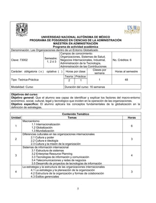5
UNIVERSIDAD NACIONAL AUTÓNOMA DE MÉXICO
PROGRAMA DE POSGRADO EN CIENCIAS DE LA ADMINISTRACIÓN
MAESTRÍA EN ADMINISTRACIÓN
Programa de actividad académica
Denominación: Las Organizaciones dentro de un Entorno Globalizado
Clave: 73002
Semestre:
1, 2 ó 3
Campos de conocimiento:
Organizaciones, Sistemas de Salud,
Negocios Internacionales, Industrial,
Administración de la Tecnología,
Administración de las Contribuciones
No. Créditos: 6
Carácter: obligatoria ( x ) optativa ( ) Horas por clase
Clases por
semana
Horas al semestre
Tipo: Teórica-Práctica
Teoría: Práctica:
1 482 1
Modalidad: Curso Duración del curso: 16 semanas
Objetivos del curso:
Objetivo general: Que el alumno sea capaz de identificar y explicar los factores del macro-entorno
económico, social, cultural, legal y tecnológico que inciden en la operación de las organizaciones.
Objetivo especifico: El alumno aplicara los conceptos fundamentales de la globalización en la
definición de estrategias.
Contenido Temático
Unidad Temas Horas
1
Macroentorno
1.1 Internacionalización
1.2 Globalización
1.3 Mundialización
6
2
Diferencias culturales en las organizaciones internacionales
2.1 Cultura y poder
2.2 Cultura e ideología
2.3 Cultura y la misión de la organización
3
3
Sistemas de información internacional
3.1 Estructura de sistemas
3.2 Enterprise Resource Planning
3.3 Tecnologías de información y comunicación
3.4 Telecomunicaciones y redes de negocios
3.5 Desarrollo de proyectos de tecnologías de información
4
4
La estrategia y la estructura de las organizaciones internacionales
4.1 La estrategia y la planeación de la organización
4.2 Estructura de la organización y formas de colaboración
4.3 Estilos gerenciales
3
 