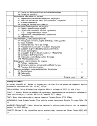 67
3.3 Evaluación del impacto financiero de las estrategias
3.4 Estrategias genéricas
4
Estrategia de mercadotecnia del plan
4.1 Segmentación del mercado específico del proyecto
4.2 Selección del mercado meta. Posicionamiento competitivo
4.3 Muestreo estadístico
4.4 Estrategias de la mezcla comercial
6
5
Plan de operaciones específico del proyecto
5.1 Diseño y distribución de la planta
5.2 Logística de suministros insumos y productos
5.2.1 Aseguramiento de calidad
5.3 Adquisiciones, almacenamiento y distribución
5.4 Cadena de valor
6
6
Plan financiero y evaluación del proyecto
6.1 Presupuesto: inversión, capital de trabajo, costos y gastos
6.2 Costo de capital
6.3 Valor del dinero a través del tiempo
6.4 Proyecciones financieras y evaluación del proyecto
6.5 Selección de proyectos con presupuesto limitado
6.6 Estudio de reemplazo
6.7 Evaluación de proyectos en situaciones inflacionarias
6.8 Estrategias de financiamiento
6.9 Análisis de sensibilidad y análisis de riesgo
6.10 Alianzas estratégicas
9
7
Organización y administración del proyecto
7.1 Políticas y estrategias
7.2 Estructura, sistemas e integración del factor humano
7.3 Programa de implementación
6
8
Resumen ejecutivo y presentación del plan de negocios
8.1 Características
8.2 Elaboración
8.3 Presentación
3
Total de horas: 48
Bibliografía básica:
ALCARAZ RODRÍGUEZ, Rafael, El Emprendedor de éxito.Guía de planes de Negocios, México,
McGraw-Hill Interamericana, 2001, (2ª ed.), 316 pp.
BACA URBINA, Gabriel, Evaluación de proyectos, México, McGraw-Hill, 2001, (4ª ed.), 373 pp.
BORELLO, Antonio, El plan de negocios: de herramienta de evaluación de una inversión a elaboración
de un plan estratégico y operativo, México, McGraw-Hill, 2000, 194 pp.
FINCH, Brian, Como desarrollar un plan de negocios, España, Gedisa, 2002, 174 pp.
MIRANDA OLIVÁN, Antonio Tomás, Cómo elaborar un plan de empresa, España, Thomson, 2004, 174
pp.
MORALES TRONCOSO, Carlos, Manual de exportación: elabore usted mismo su plan de negocios,
México, Tax, 2007, 288 pp.
PORTER, Michael E., Ser competitivo: nuevas aportaciones y conclusiones, Bilbao, Deusto, 2003, 478
pp.
 