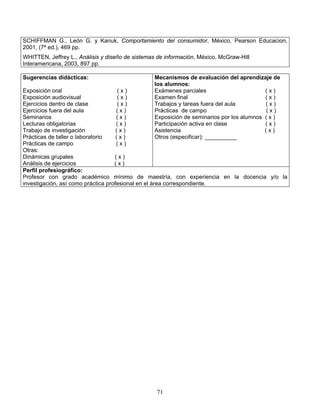 71
SCHIFFMAN G., León G. y Kanuk, Comportamiento del consumidor, México, Pearson Educacion,
2001, (7ª ed.), 469 pp.
WHITTEN, Jeffrey L., Análisis y diseño de sistemas de información, México, McGraw-Hill
Interamericana, 2003, 897 pp.
Sugerencias didácticas:
Exposición oral ( x )
Exposición audiovisual ( x )
Ejercicios dentro de clase ( x )
Ejercicios fuera del aula ( x )
Seminarios ( x )
Lecturas obligatorias ( x )
Trabajo de investigación ( x )
Prácticas de taller o laboratorio ( x )
Prácticas de campo ( x )
Otras:
Dinámicas grupales ( x )
Análisis de ejercicios ( x )
Mecanismos de evaluación del aprendizaje de
los alumnos:
Exámenes parciales ( x )
Examen final ( x )
Trabajos y tareas fuera del aula ( x )
Prácticas de campo ( x )
Exposición de seminarios por los alumnos ( x )
Participación activa en clase ( x )
Asistencia ( x )
Otros (especificar): __________
Perfil profesiográfico:
Profesor con grado académico mínimo de maestría, con experiencia en la docencia y/o la
investigación, así como práctica profesional en el área correspondiente.
 