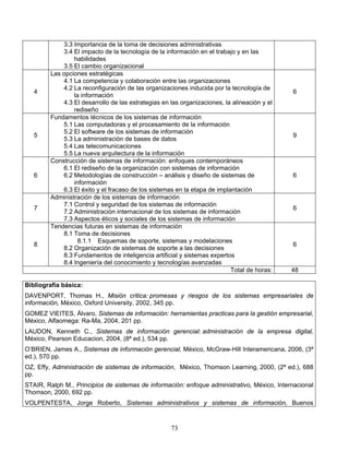 73
3.3 Importancia de la toma de decisiones administrativas
3.4 El impacto de la tecnología de la información en el trabajo y en las
habilidades
3.5 El cambio organizacional
4
Las opciones estratégicas
4.1 La competencia y colaboración entre las organizaciones
4.2 La reconfiguración de las organizaciones inducida por la tecnología de
la información
4.3 El desarrollo de las estrategias en las organizaciones, la alineación y el
rediseño
6
5
Fundamentos técnicos de los sistemas de información
5.1 Las computadoras y el procesamiento de la información
5.2 El software de los sistemas de información
5.3 La administración de bases de datos
5.4 Las telecomunicaciones
5.5 La nueva arquitectura de la información
9
6
Construcción de sistemas de información: enfoques contemporáneos
6.1 El rediseño de la organización con sistemas de información
6.2 Metodologías de construcción – análisis y diseño de sistemas de
información
6.3 El éxito y el fracaso de los sistemas en la etapa de implantación
6
7
Administración de los sistemas de información
7.1 Control y seguridad de los sistemas de información
7.2 Administración internacional de los sistemas de información
7.3 Aspectos éticos y sociales de los sistemas de información
6
8
Tendencias futuras en sistemas de información
8.1 Toma de decisiones
8.1.1 Esquemas de soporte, sistemas y modelaciones
8.2 Organización de sistemas de soporte a las decisiones
8.3 Fundamentos de inteligencia artificial y sistemas expertos
8.4 Ingeniería del conocimiento y tecnologías avanzadas
6
Total de horas: 48
Bibliografía básica:
DAVENPORT, Thomas H., Misión critica: promesas y riesgos de los sistemas empresariales de
información, México, Oxford University, 2002, 345 pp.
GOMEZ VIEITES, Álvaro, Sistemas de información: herramientas practicas para la gestión empresarial,
México, Alfaomega: Ra-Ma, 2004, 201 pp.
LAUDON, Kenneth C., Sistemas de información gerencial: administración de la empresa digital,
México, Pearson Educacion, 2004, (8ª ed.), 534 pp.
O’BRIEN, James A., Sistemas de información gerencial, México, McGraw-Hill Interamericana, 2006, (3ª
ed.), 570 pp.
OZ, Effy, Administración de sistemas de información, México, Thomson Learning, 2000, (2ª ed.), 688
pp.
STAIR, Ralph M., Principios de sistemas de información: enfoque administrativo, México, Internacional
Thomson, 2000, 692 pp.
VOLPENTESTA, Jorge Roberto, Sistemas administrativos y sistemas de información, Buenos
 