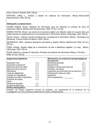 74
Aires, Osmar D. Buyatti, 2004, 544 pp.
WHITTEN, Jeffrey L., Análisis y diseño de sistemas de información, México, McGraw-Hill
Interamericana, 2003, 897 pp.
Bibliografía complementaria:
COHEN KAREN, Daniel, Sistemas de información para los negocios: un enfoque de toma de
decisiones, México, McGraw-Hill Interamericana, 2000, (3ª ed.), 413 pp.
GÓMEZ VIEITES, Álvaro, Las claves de la economía digital: una reflexión sobre los nuevos retos que
deben afrontar las organizaciones en la sociedad de la información, México, Alfaomega, 2003, 248 pp.
ISLAS, Octavio, Internet: columna vertebral de la sociedad de la información, México, Tecnológico de
Monterrey, Campus Estado de México, 2005, 392 pp.
MILENKOVIC, Milan, Sistemas Operativos (conceptos y diseño), México, McGraw-Hill, 2000, (2ª ed.),
827 pp.
PEÑA, Rosalía, Gestión digital de la información: de bits a bibliotecas digitales y la web, México,
Alfaomega, 2003, 440 pp.
STAIR, Ralph M. y George W. Reynolds, Principios de sistemas de información, México, Thomson,
2000, (4ª ed.), 720 pp.
Sugerencias didácticas:
Exposición oral ( x )
Exposición audiovisual ( x )
Ejercicios dentro de clase ( x )
Ejercicios fuera del aula ( x )
Seminarios ( x )
Lecturas obligatorias ( x )
Trabajo de investigación ( x )
Prácticas de taller o laboratorio ( x )
Prácticas de campo ( x )
Otras:
Dinámicas grupales ( x )
Análisis de ejercicios ( x )
Mecanismos de evaluación del aprendizaje de
los alumnos:
Exámenes parciales ( x )
Examen final ( x )
Trabajos y tareas fuera del aula ( x )
Prácticas de campo ( x )
Exposición de seminarios por los alumnos ( x )
Participación activa en clase ( x )
Asistencia ( x )
Otros (especificar): __________
Perfil profesiográfico:
Profesor con grado académico mínimo de maestría, con experiencia en la docencia y/o la
investigación, así como práctica profesional en el área correspondiente.
 