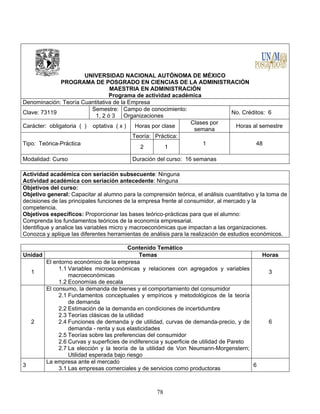 78
UNIVERSIDAD NACIONAL AUTÓNOMA DE MÉXICO
PROGRAMA DE POSGRADO EN CIENCIAS DE LA ADMINISTRACIÓN
MAESTRIA EN ADMINISTRACIÓN
Programa de actividad académica
Denominación: Teoría Cuantitativa de la Empresa
Clave: 73119
Semestre:
1, 2 ó 3
Campo de conocimiento:
Organizaciones
No. Créditos: 6
Carácter: obligatoria ( ) optativa ( x ) Horas por clase
Clases por
semana
Horas al semestre
Tipo: Teórica-Práctica
Teoría: Práctica:
1 48
2 1
Modalidad: Curso Duración del curso: 16 semanas
Actividad académica con seriación subsecuente: Ninguna
Actividad académica con seriación antecedente: Ninguna
Objetivos del curso:
Objetivo general: Capacitar al alumno para la comprensión teórica, el análisis cuantitativo y la toma de
decisiones de las principales funciones de la empresa frente al consumidor, al mercado y la
competencia.
Objetivos específicos: Proporcionar las bases teórico-prácticas para que el alumno:
Comprenda los fundamentos teóricos de la economía empresarial.
Identifique y analice las variables micro y macroeconómicas que impactan a las organizaciones.
Conozca y aplique las diferentes herramientas de análisis para la realización de estudios económicos.
Contenido Temático
Unidad Temas Horas
1
El entorno económico de la empresa
1.1 Variables microeconómicas y relaciones con agregados y variables
macroeconómicas
1.2 Economías de escala
3
2
El consumo, la demanda de bienes y el comportamiento del consumidor
2.1 Fundamentos conceptuales y empíricos y metodológicos de la teoría
de demanda
2.2 Estimación de la demanda en condiciones de incertidumbre
2.3 Teorías clásicas de la utilidad
2.4 Funciones de demanda y de utilidad, curvas de demanda-precio, y de
demanda - renta y sus elasticidades
2.5 Teorías sobre las preferencias del consumidor
2.6 Curvas y superficies de indiferencia y superficie de utilidad de Pareto
2.7 La elección y la teoría de la utilidad de Von Neumann-Morgenstern;
Utilidad esperada bajo riesgo
6
3
La empresa ante el mercado
3.1 Las empresas comerciales y de servicios como productoras
6
 