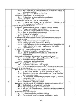 83
2.3.3 Valor esperado de los tipos aleatorios de información y de la
información perfecta
2.3.4 Concepto de pérdida de oportunidad
2.4 Asignación apriorística de probabilidades
2.4.1 Probabilidad condicional y teorema de Bayes
2.4.2 Utilidad esperada
2.5 La decisión bajo condiciones de incertidumbre
2.5.1 Concepto de “estado de la Naturaleza”, indiferencia y
“principio de razón insuficiente”
3
Estructura del proceso de decisión
3.1 Objetivos, estrategias de decisión y pagos o medidas del valor
3.1.1 Riesgo y sus medidas probabilísticas
3.1.2 Decisiones con probabilidades de riesgo desconocidas
3.1.3 Árbol de decisiones y árbol de juego
3.1.4 Concepto de estrategia
3.1.5 Decisiones con objetivos múltiples
3.2 Estrategias, criterios de decisiones y sus modelos como juego con
matriz de pago
3.2.1 Mixta, con minimax y maximin (Hurwicz)
3.2.2 Como juego contra la naturaleza (Milnor)
3.2.3 Utilidad esperada, probabilidades de indiferencia y estrategias
mixtas Criterios de minimax y la pérdida de oportunidad
3.2.4 Criterio de Bayes
3.3 Estructura y valor de la información para la decisión
3.3.1 Mediciones sesgadas y pagos Inciertos
3.3.2 Valor de la información muestral bajo condiciones de
incertidumbre
3.4 Utilidad, preferencias ordenadas y “Principio de Bernoulli”
3.4.1 La utilidad medible según Von Neumann y Morgenstern
3.4.2 Funciones de utilidad de Pareto
3.4.3 Hipótesis de la utilidad esperada
3.5 Riesgo compartido y decisiones de grupo
3.5.1 Optimización de Pareto para un grupo
3.5.2 El problema de la existencia de una función de utilidad grupal
15
4
Economía de la incertidumbre
4.1 Determinismo e incertidumbre en los modelos matemáticos
4.1.1 El principio de Bernoulli y el comportamiento económico
4.1.2 Decisiones económicas bajo incertidumbre y con probabilidad
de riesgo desconocidas
4.1.3 Las elecciones, preferencias y aversión al riesgo, y funciones
de utilidad típicas
4.1.4 Las decisiones del inversionista
4.1.5 Preferencias y regla de Savage
4.2 Evaluación del equilibrio de mercado en condiciones de incertidumbre
4.2.1 Multiplicidad de participantes y de bienes
4.2.2 Equilibrio competitivo, modelo de Walras
4.2.3 Algunas funciones de utilidad y determinación de un precio de
equilibrio.
4.3 Los objetivos de la empresa
4.3.1 Credibilidad y probabilidades subjetivas
4.3.2 Decisiones de grupo, convenios, coaliciones y riesgo
12
 