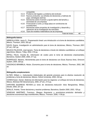 84
compartido
4.3.3 Problema del regateo y problema del sindicato
4.3.4 Nuevos productos: sus árboles de decisiones y matrices de
pago; estrategias óptimas
4.3.5 Decisiones sobre inversión y ajuste óptimo del tamaño y
diversidad de una empresa
4.3.6 Financiación a corto y a largo plazo en condiciones de
incertidumbre
4.3.7 Decisiones sobre proyectos de investigación y desarrollo y
valoración de la investigación de mercados
4.3.8 Tipos de modelos matemáticos de las empresas
Total de horas: 48
Bibliografía básica:
ARREOLA RISA, Jesús S., Programación lineal: una introducción a la toma de decisiones cuantitativa,
México, Thomson, 2003, 502 pp.
DAVIS, Duane, Investigación en administración para la toma de decisiones, México, Thomson, 2001
(5ª ed.), 587 pp.
MOJICA PALACIOS, José Ignacio, Toma de decisiones a través de métodos cuantitativos: un enfoque
algorítmico, México, Trillas, 2002, 416 pp.
RIPOLL FELIU, Vicente M., Información de costes para la toma de decisiones empresariales,
Barcelona, Gestion 2000, 2005, 211 pp.
RODRÍGUEZ, Mariano, Herramientas para la toma de decisiones con Excel, Buenos Aires, Omicrom
System, 2004, 320 pp.
VISCENCIO BRAMBILA, Héctor, Economía para la toma de decisiones, México, Thomson, 2002, 386
pp.
Bibliografía complementaria:
ALTIER, William J., Instrumentos intelectuales del gerente: procesos para la efectiva resolución de
problemas y toma de decisiones, México, Oxford University, 2000, 232 pp.
COHEN Karen, Daniel, Sistemas de información para los negocios: un enfoque de toma de decisiones,
México, McGraw-Hill Interamericana, 2000, (3ª ed.), 413 pp.
HARVARD BUSINESS REVIEW, La toma de decisiones, traducción Idoia Bengoechea, Bilbao,
Deusto, 2002, 221 pp.
SENLLE, Andrés, Tomar decisiones y resolver problemas, Barcelona, Gestión 2000, 2003, 126 pp.
VENEGAS MARTÍNEZ, Francisco, Riesgos financieros y económicos: productos derivados y
decisiones económicas bajo incertidumbre, México, Thomson, 2006, 1139 pp.
 