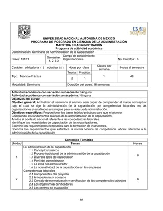 86
UNIVERSIDAD NACIONAL AUTÓNOMA DE MÉXICO
PROGRAMA DE POSGRADO EN CIENCIAS DE LA ADMINISTRACIÓN
MAESTRIA EN ADMINISTRACIÓN
Programa de actividad académica
Denominación: Seminario de Administración de la Capacitación
Clave: 73121
Semestre:
1, 2 ó 3
Campo de conocimiento:
Organizaciones No. Créditos: 6
Carácter: obligatoria ( ) optativa (x ) Horas por clase
Clases por
semana
Horas al semestre
Tipo: Teórica-Práctica
Teoría: Práctica:
1 48
2 1
Modalidad: Seminario Duración del curso: 16 semanas
Actividad académica con seriación subsecuente: Ninguna
Actividad académica con seriación antecedente: Ninguna
Objetivos del curso:
Objetivo general: Al finalizar el seminario el alumno será capaz de comprender el marco conceptual
bajo el cual se rige la administración de la capacitación por competencias laborales en las
organizaciones y establecer estrategias para su adecuada administración.
Objetivos específicos: Proporcionar las bases teórico-prácticas para que el alumno:
Comprenda los fundamentos teóricos de la administración de la capacitación.
Analice el contexto nacional referente a las competencias laborales.
Identifique las necesidades de capacitación de las organizaciones.
Examine los requerimientos necesarios para la formación de instructores.
Conozca los requerimientos que establece la norma técnica de competencia laboral referente a la
administración de la capacitación
Contenido Temático
Unidad Temas Horas
1
La administración de la capacitación
1.1 Conceptos básicos
1.2 Proceso tradicional de la administración de la capacitación
1.3 Diversos tipos de capacitación
1.4 Perfil del administrador
1.5 La ética del administrador
1.6 La normatividad de la capacitación en las empresas
6
2
Competencias laborales
2.1 Componentes del proyecto
2.2 Antecedentes y contexto
2.3 Consejo de normalización y certificación de las competencias laborales
2.4 Los organismos certificadores
2.5 Los centros de evaluación
6
 