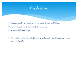  Podemos acceder al conocimientos por medio de dos posibilidades.
por el conocimiento de las idea de las personas.
A trabes de la tecnología.
 Me enseño o perfecciono mis técnicas y las herramientas utilizadas para crear
textos en la web.
Concluciones
 