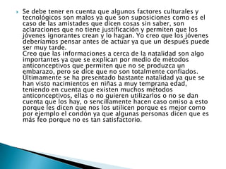  Se debe tener en cuenta que algunos factores culturales y
tecnológicos son malos ya que son suposiciones como es el
caso de las amistades que dicen cosas sin saber, son
aclaraciones que no tiene justificación y permiten que los
jóvenes ignorantes crean y lo hagan. Yo creo que los jóvenes
deberíamos pensar antes de actuar ya que un después puede
ser muy tarde.
Creo que las informaciones a cerca de la natalidad son algo
importantes ya que se explican por medio de métodos
anticonceptivos que permiten que no se produzca un
embarazo, pero se dice que no son totalmente confiados.
Últimamente se ha presentado bastante natalidad ya que se
han visto nacimientos en niñas a muy temprana edad,
teniendo en cuenta que existen muchos métodos
anticonceptivos, ellas o no quieren utilizarlos o no se dan
cuenta que los hay, o sencillamente hacen caso omiso a esto
porque les dicen que nos los utilicen porque es mejor como
por ejemplo el condón ya que algunas personas dicen que es
más feo porque no es tan satisfactorio.
 