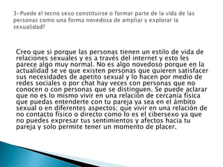 Creo que si porque las personas tienen un estilo de vida de
relaciones sexuales y es a través del internet y esto les
parece algo muy normal. No es algo novedoso porque en la
actualidad se ve que existen personas que quieren satisfacer
sus necesidades de apetito sexual y lo hacen por medio de
redes sociales o por chat hay veces con personas que no
conocen o con personas que se distinguen. Se puede aclarar
que no es lo mismo vivir en una relación de cercanía física
que puedas entenderte con tu pareja ya sea en el ámbito
sexual o en diferentes aspectos; que vivir en una relación de
no contacto físico o directo como lo es el cibersexo ya que
no puedes expresar tus sentimientos y afectos hacia tu
pareja y solo permite tener un momento de placer.
 