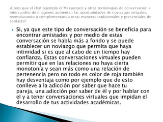  Si, ya que este tipo de conversación se beneficia para
encontrar amistades y por medio de estas
conversación se habla más a fondo y se puede
establecer un noviazgo que permita que haya
intimidad si es que al cabo de un tiempo hay
confianza. Estas conversaciones virtuales pueden
permitir que en las relaciones no haya cierta
monotonía y sean más como una relación de
pertenencia pero no todo es color de roja también
hay desventaja como por ejemplo que de esto
conlleve a la adicción por saber que hace tu
pareja, una adicción por saber de él y por hablar con
el y a tener conversaciones virtuales que impidan el
desarrollo de tus actividades académicas.
 