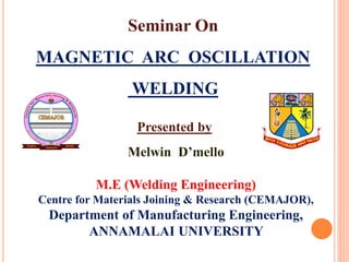 Seminar On
MAGNETIC ARC OSCILLATION
WELDING
Melwin D’mello
M.E (Welding Engineering)
Centre for Materials Joining & Research (CEMAJOR),
Department of Manufacturing Engineering,
ANNAMALAI UNIVERSITY
Presented by
 
