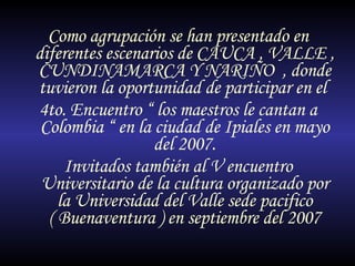 Como agrupación se han presentado en diferentes escenarios de CAUCA , VALLE , CUNDINAMARCA Y NARIÑO  , donde tuvieron la oportunidad de participar en el  4to. Encuentro “ los maestros le cantan a Colombia “ en la ciudad de Ipiales en mayo del 2007. Invitados también al V encuentro Universitario de la cultura organizado por la Universidad del Valle sede pacifico ( Buenaventura ) en septiembre del 2007 