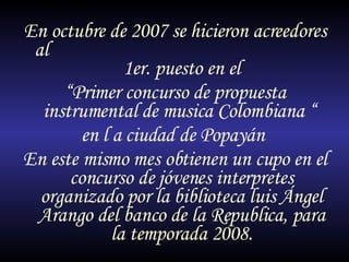 En octubre de 2007 se hicieron acreedores al  1er. puesto en el  “ Primer concurso de propuesta instrumental de musica Colombiana “  en l a ciudad de Popayán  En este mismo mes obtienen un cupo en el concurso de jóvenes interpretes organizado por la biblioteca luis Ángel Arango del banco de la Republica, para la temporada 2008. 