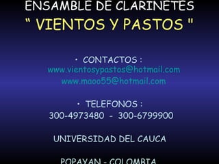 ENSAMBLE DE CLARINETES “ VIENTOS Y PASTOS " CONTACTOS :  [email_address] [email_address] TELEFONOS : 300-4973480  -  300-6799900 UNIVERSIDAD DEL CAUCA POPAYAN - COLOMBIA  