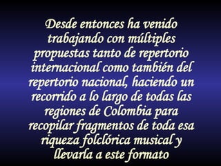 Desde entonces ha venido trabajando con múltiples propuestas tanto de repertorio internacional como también del repertorio nacional, haciendo un recorrido a lo largo de todas las regiones de Colombia para recopilar fragmentos de toda esa riqueza folclórica musical y llevarla a este formato 