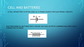 CELL AND BATTERIES
A CELL OR BATTERY IS OFTEN USED AS A POWER SOURCE FOR ELECTRONIC CIRCUITS
ELECTROCHEMICAL BATTERIES WITH HIGHER VOLTAGE OUTPUTS COMPRISE MULTIPLE CELLS
CONNECTED IN SERIES
 