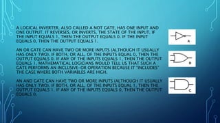 A LOGICAL INVERTER, ALSO CALLED A NOT GATE, HAS ONE INPUT AND
ONE OUTPUT. IT REVERSES, OR INVERTS, THE STATE OF THE INPUT. IF
THE INPUT EQUALS 1, THEN THE OUTPUT EQUALS 0. IF THE INPUT
EQUALS 0, THEN THE OUTPUT EQUALS 1.
AN OR GATE CAN HAVE TWO OR MORE INPUTS (ALTHOUGH IT USUALLY
HAS ONLY TWO). IF BOTH, OR ALL, OF THE INPUTS EQUAL 0, THEN THE
OUTPUT EQUALS 0. IF ANY OF THE INPUTS EQUALS 1, THEN THE OUTPUT
EQUALS 1. MATHEMATICAL LOGICIANS WOULD TELL US THAT SUCH A
GATE PERFORMS AN INCLUSIVE-OR OPERATION BECAUSE IT “INCLUDES”
THE CASE WHERE BOTH VARIABLES ARE HIGH.
AN AND GATE CAN HAVE TWO OR MORE INPUTS (ALTHOUGH IT USUALLY
HAS ONLY TWO). IF BOTH, OR ALL, OF THE INPUTS EQUAL 1, THEN THE
OUTPUT EQUALS 1. IF ANY OF THE INPUTS EQUALS 0, THEN THE OUTPUT
EQUALS 0.
 