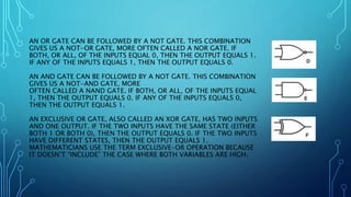 AN OR GATE CAN BE FOLLOWED BY A NOT GATE. THIS COMBINATION
GIVES US A NOT-OR GATE, MORE OFTEN CALLED A NOR GATE. IF
BOTH, OR ALL, OF THE INPUTS EQUAL 0, THEN THE OUTPUT EQUALS 1.
IF ANY OF THE INPUTS EQUALS 1, THEN THE OUTPUT EQUALS 0.
AN AND GATE CAN BE FOLLOWED BY A NOT GATE. THIS COMBINATION
GIVES US A NOT-AND GATE, MORE
OFTEN CALLED A NAND GATE. IF BOTH, OR ALL, OF THE INPUTS EQUAL
1, THEN THE OUTPUT EQUALS 0. IF ANY OF THE INPUTS EQUALS 0,
THEN THE OUTPUT EQUALS 1.
AN EXCLUSIVE OR GATE, ALSO CALLED AN XOR GATE, HAS TWO INPUTS
AND ONE OUTPUT. IF THE TWO INPUTS HAVE THE SAME STATE (EITHER
BOTH 1 OR BOTH 0), THEN THE OUTPUT EQUALS 0. IF THE TWO INPUTS
HAVE DIFFERENT STATES, THEN THE OUTPUT EQUALS 1.
MATHEMATICIANS USE THE TERM EXCLUSIVE-OR OPERATION BECAUSE
IT DOESN’T “INCLUDE” THE CASE WHERE BOTH VARIABLES ARE HIGH.
 