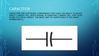 CAPACITOR
CAPACITORS ARE ELECTRONIC COMPONENTS THAT HAVE THE ABILITY TO BLOCK
DIRECT CURRENT (DC), WHILE PASSING ALTERNATING CURRENT (AC). THEY ALSO
STORE ELECTRICAL ENERGY. THE BASIC UNIT OF CAPACITANCE IS THE FARAD
(SYMBOLIZED F).
 