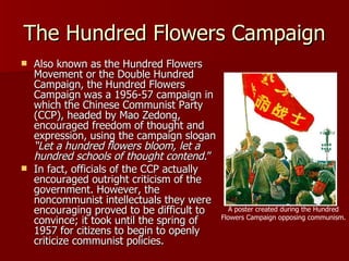The Hundred Flowers Campaign Also known as the Hundred Flowers Movement or the Double Hundred Campaign, the Hundred Flowers Campaign was a 1956-57 campaign in which the Chinese Communist Party (CCP), headed by Mao Zedong, encouraged freedom of thought and expression, using the campaign slogan  “Let a hundred flowers bloom, let a hundred schools of thought contend. ” In fact, officials of the CCP actually encouraged outright criticism of the government. However, the noncommunist intellectuals they were encouraging proved to be difficult to convince; it took until the spring of 1957 for citizens to begin to openly criticize communist policies. A poster created during the Hundred Flowers Campaign opposing communism. 