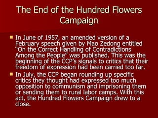 The End of the Hundred Flowers Campaign In June of 1957, an amended version of a February speech given by Mao Zedong entitled “On the Correct Handling of Contradictions Among the People” was published. This was the beginning of the CCP’s signals to critics that their freedom of expression had been carried too far. In July, the CCP began rounding up specific critics they thought had expressed too much opposition to communism and imprisoning them or sending them to rural labor camps. With this act, the Hundred Flowers Campaign drew to a close. 