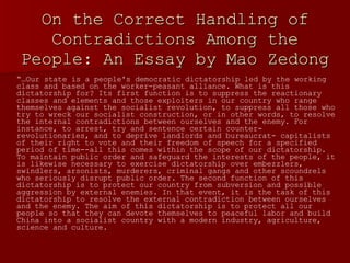 On the Correct Handling of Contradictions Among the People: An Essay by Mao Zedong “… Our state is a people's democratic dictatorship led by the working class and based on the worker-peasant alliance. What is this dictatorship for? Its first function is to suppress the reactionary classes and elements and those exploiters in our country who range themselves against the socialist revolution, to suppress all those who try to wreck our socialist construction, or in other words, to resolve the internal contradictions between ourselves and the enemy. For instance, to arrest, try and sentence certain counter- revolutionaries, and to deprive landlords and bureaucrat- capitalists of their right to vote and their freedom of speech for a specified period of time--all this comes within the scope of our dictatorship. To maintain public order and safeguard the interests of the people, it is likewise necessary to exercise dictatorship over embezzlers, swindlers, arsonists, murderers, criminal gangs and other scoundrels who seriously disrupt public order. The second function of this dictatorship is to protect our country from subversion and possible aggression by external enemies. In that event, it is the task of this dictatorship to resolve the external contradiction between ourselves and the enemy. The aim of this dictatorship is to protect all our people so that they can devote themselves to peaceful labor and build China into a socialist country with a modern industry, agriculture, science and culture.  