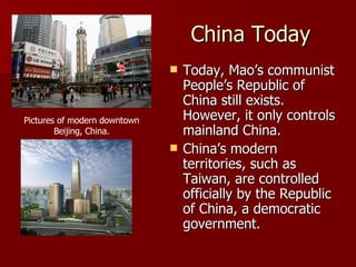 China Today Today, Mao’s communist People’s Republic of China still exists. However, it only controls mainland China. China’s modern territories, such as Taiwan, are controlled officially by the Republic of China, a democratic government. Pictures of modern downtown Beijing, China. 