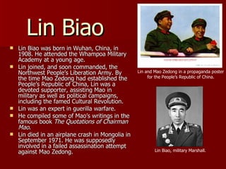 Lin Biao Lin Biao was born in Wuhan, China, in 1908. He attended the Whampoa Military Academy at a young age. Lin joined, and soon commanded, the Northwest People’s Liberation Army. By the time Mao Zedong had established the People’s Republic of China, Lin was a devoted supporter, assisting Mao in military as well as political campaigns, including the famed Cultural Revolution. Lin was an expert in guerilla warfare. He compiled some of Mao’s writings in the famous book  The Quotations of Chairman Mao . Lin died in an airplane crash in Mongolia in September 1971. He was supposedly involved in a failed assassination attempt against Mao Zedong. Lin Biao, military Marshall. Lin and Mao Zedong in a propaganda poster for the People’s Republic of China. 