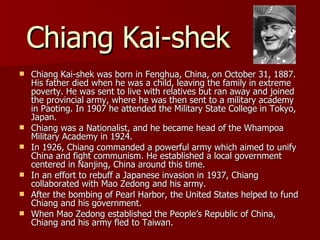 Chiang Kai-shek Chiang Kai-shek was born in Fenghua, China, on October 31, 1887. His father died when he was a child, leaving the family in extreme poverty. He was sent to live with relatives but ran away and joined the provincial army, where he was then sent to a military academy in Paoting. In 1907 he attended the Military State College in Tokyo, Japan. Chiang was a Nationalist, and he became head of the Whampoa Military Academy in 1924. In 1926, Chiang commanded a powerful army which aimed to unify China and fight communism. He established a local government centered in Nanjing, China around this time. In an effort to rebuff a Japanese invasion in 1937, Chiang collaborated with Mao Zedong and his army. After the bombing of Pearl Harbor, the United States helped to fund Chiang and his government. When Mao Zedong established the People’s Republic of China, Chiang and his army fled to Taiwan. 