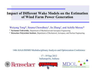 Impact of Different Wake Models on the Estimation
of Wind Farm Power Generation
Weiyang Tong*, Souma Chowdhury#, Jie Zhang#, and Achille Messac*
# Syracuse University, Department of Mechanical and Aerospace Engineering
* Rensselaer Polytechnic Institute, Department of Mechanical, Aerospace, and Nuclear Engineering
14th AIAA/ISSMO Multidisciplinary Analysis and Optimization Conference
17 - 19 Sep 2012
Indianapolis, Indiana
 