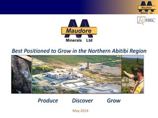 Grow Production for Cash Flow and Future Growth
Maudore
Minerals Ltd
May 2014
Best Positioned to Grow in the Northern Abitibi Region
Produce Discover Grow
Maudore
Minerals Ltd
 